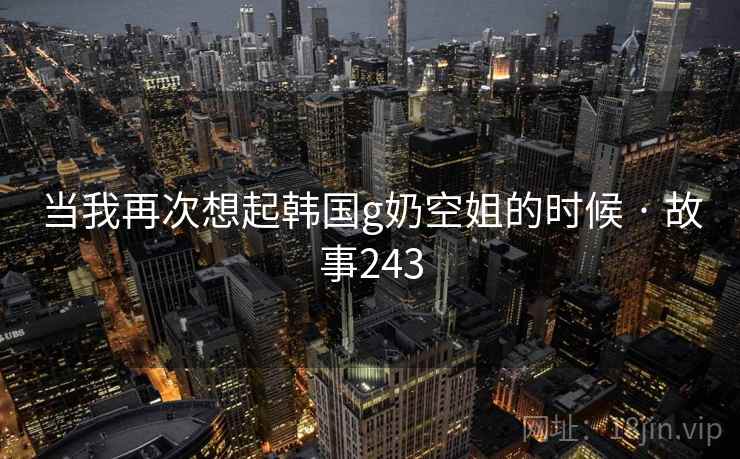 当我再次想起韩国g奶空姐的时候 · 故事243 当我再次想起韩国g奶空姐的时候 · 故事243