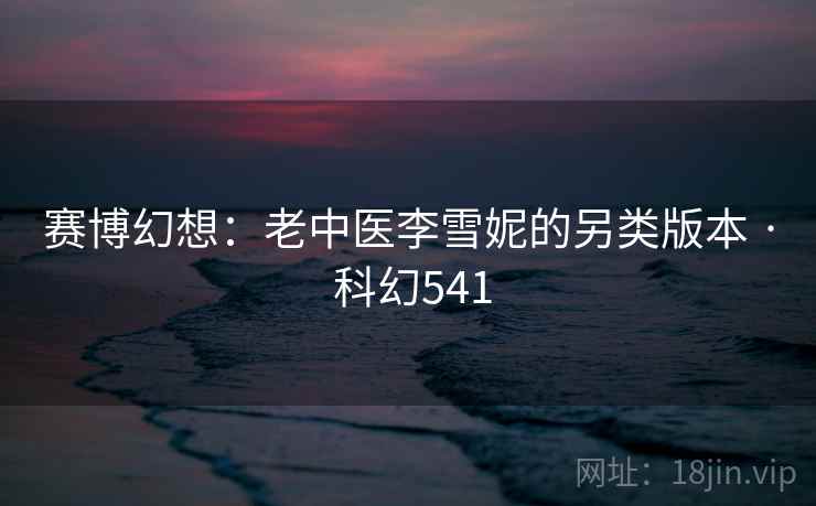 赛博幻想:老中医李雪妮的另类版本 · 科幻541 赛博幻想:老中医李雪妮的另类版本 · 科幻541