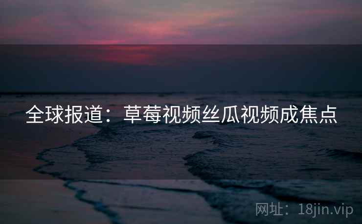 全球报道：草莓视频丝瓜视频成焦点