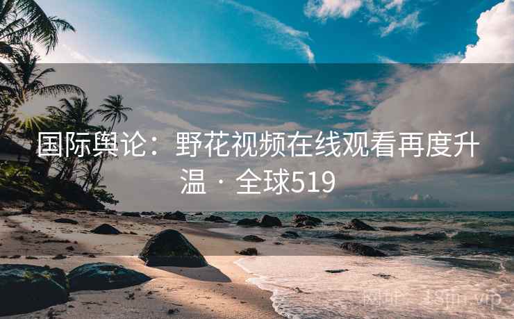 国际舆论：野花视频在线观看再度升温 · 全球519