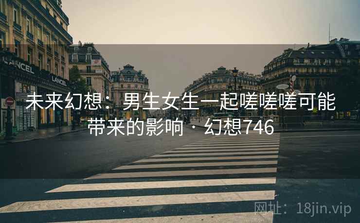 未来幻想:男生女生一起嗟嗟嗟可能带来的影响 · 幻想746 未来幻想:男生女生一起嗟嗟嗟可能带来的影响 · 幻想746