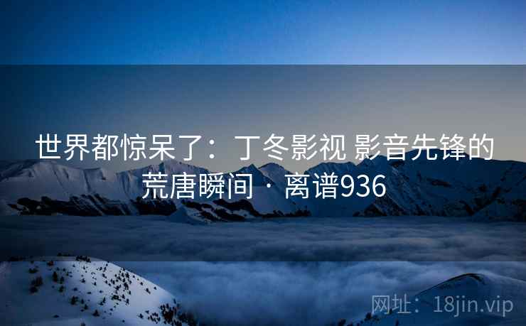 世界都惊呆了：丁冬影视 影音先锋的荒唐瞬间 · 离谱936