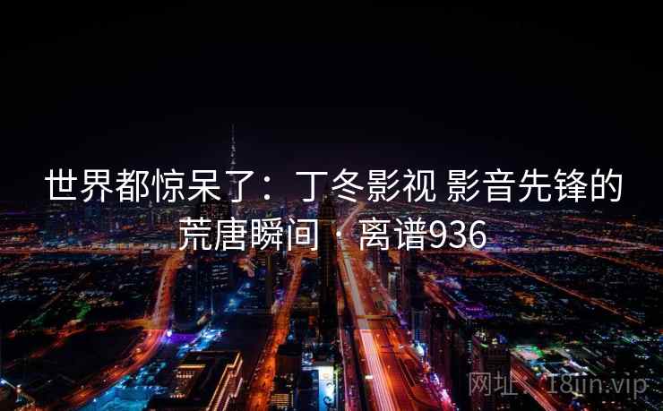 世界都惊呆了：丁冬影视 影音先锋的荒唐瞬间 · 离谱936