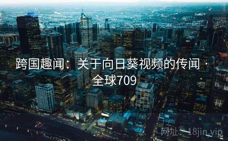 跨国趣闻:关于向日葵视频的传闻 · 全球709 跨国趣闻:关于向日葵视频的传闻 · 全球709