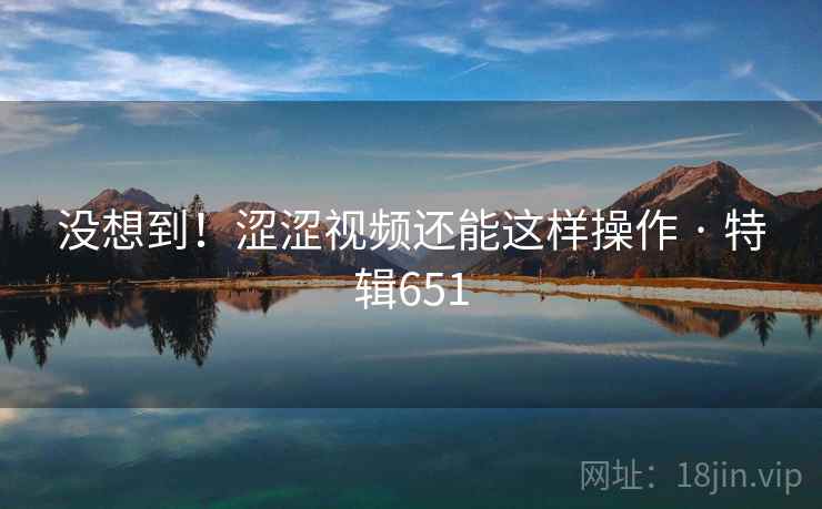 没想到!涩涩视频还能这样操作 · 特辑651 没想到!涩涩视频还能这样操作 · 特辑651