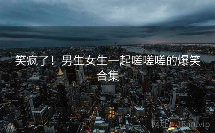 笑疯了！男生女生一起嗟嗟嗟的爆笑合集