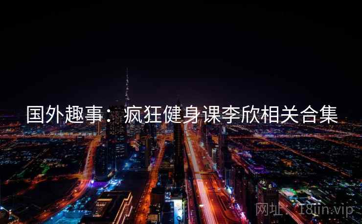 国外趣事:疯狂健身课李欣相关合集 国外趣事:疯狂健身课李欣相关合集