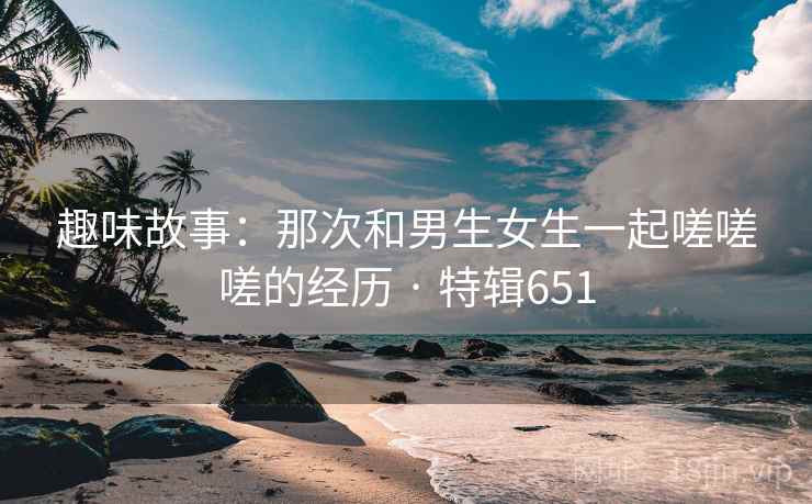 趣味故事:那次和男生女生一起嗟嗟嗟的经历 · 特辑651 趣味故事:那次和男生女生一起嗟嗟嗟的经历 · 特辑651