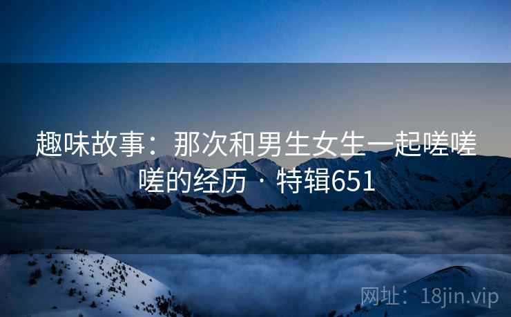 趣味故事：那次和男生女生一起嗟嗟嗟的经历 · 特辑651