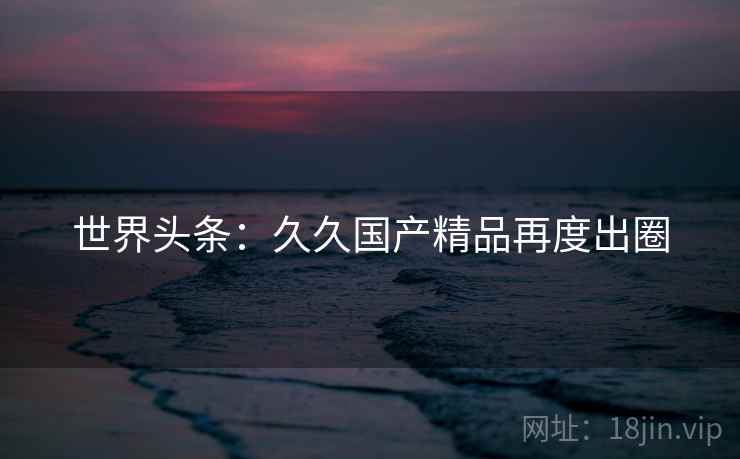 世界头条：久久国产精品再度出圈