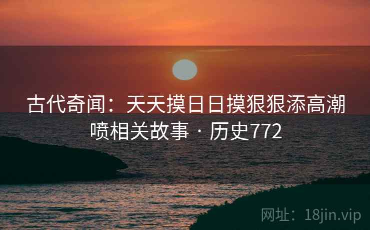 古代奇闻：天天摸日日摸狠狠添高潮喷相关故事 · 历史772