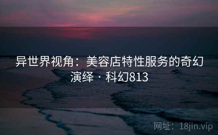异世界视角：美容店特性服务的奇幻演绎 · 科幻813