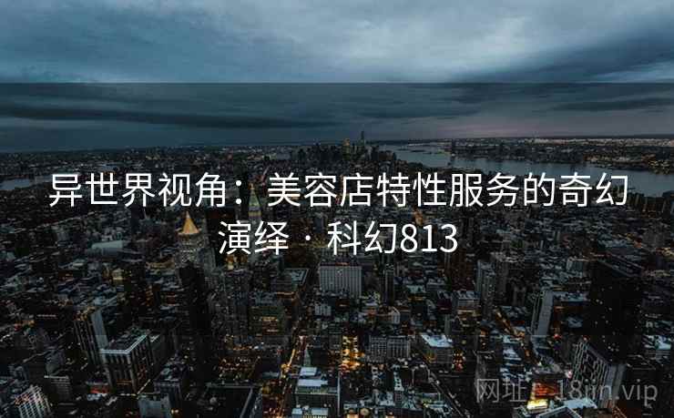 异世界视角:美容店特性服务的奇幻演绎 · 科幻813 异世界视角:美容店特性服务的奇幻演绎 · 科幻813