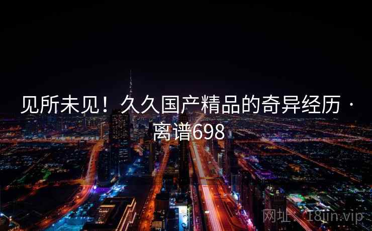 见所未见!久久国产精品的奇异经历 · 离谱698 见所未见!久久国产精品的奇异经历 · 离谱698