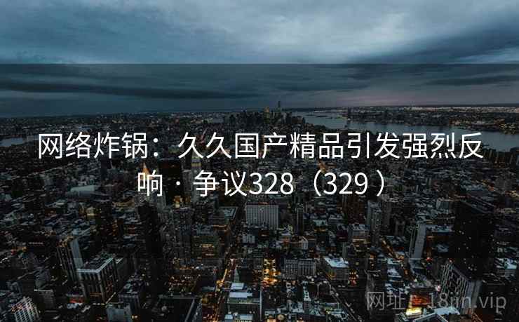网络炸锅：久久国产精品引发强烈反响 · 争议328（329 ）