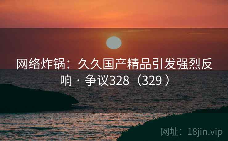 网络炸锅:久久国产精品引发强烈反响 · 争议328(329 ) 网络炸锅:久久国产精品引发强烈反响 · 争议328(329 )