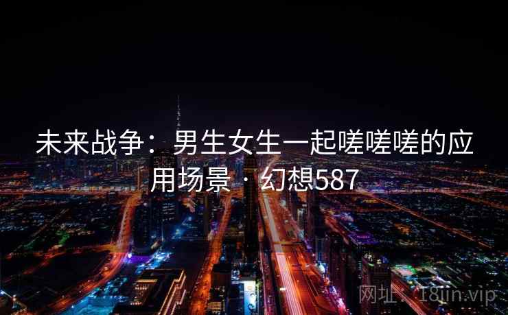 未来战争:男生女生一起嗟嗟嗟的应用场景 · 幻想587 未来战争:男生女生一起嗟嗟嗟的应用场景 · 幻想587