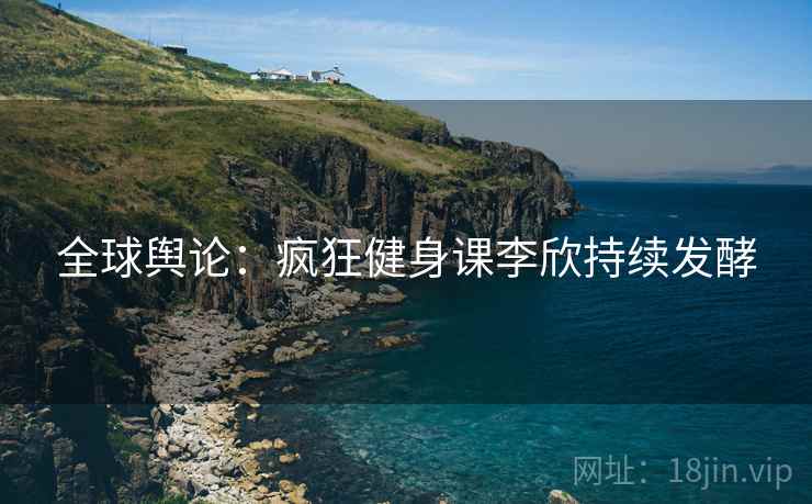 全球舆论：疯狂健身课李欣持续发酵