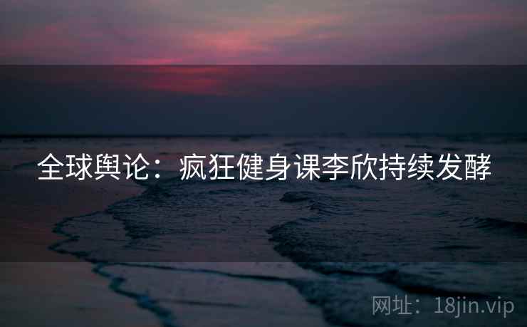 全球舆论:疯狂健身课李欣持续发酵 全球舆论:疯狂健身课李欣持续发酵