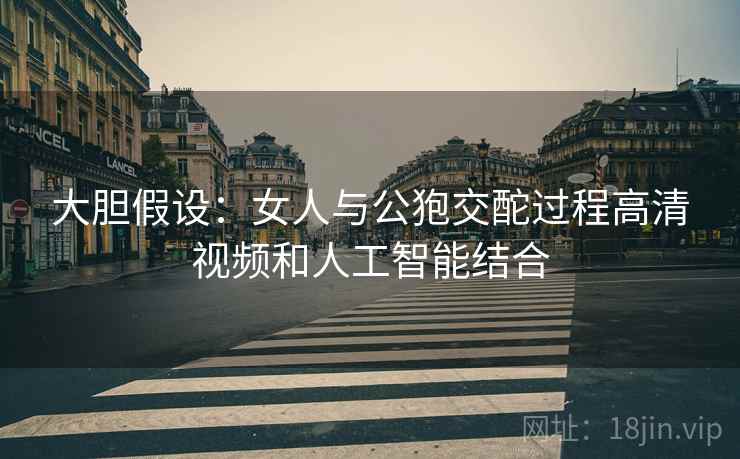 大胆假设：女人与公狍交酡过程高清视频和人工智能结合