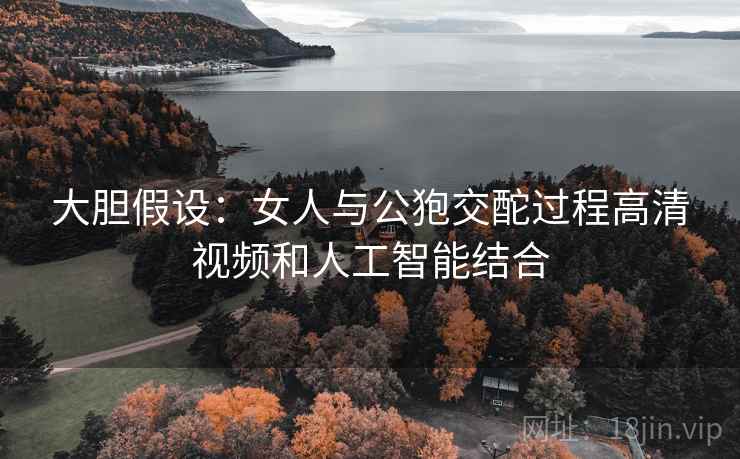 大胆假设:女人与公狍交酡过程高清视频和人工智能结合 大胆假设:女人与公狍交酡过程高清视频和人工智能结合