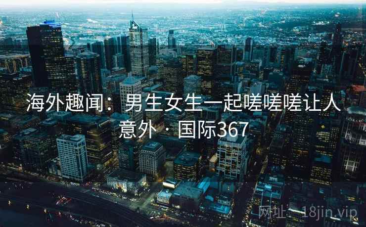 海外趣闻：男生女生一起嗟嗟嗟让人意外 · 国际367
