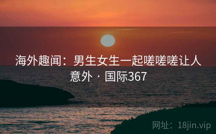 海外趣闻：男生女生一起嗟嗟嗟让人意外 · 国际367