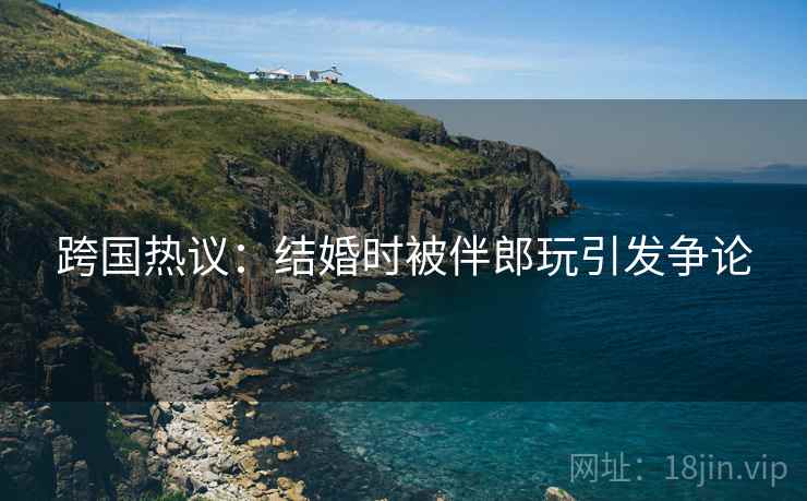 跨国热议：结婚时被伴郎玩引发争论