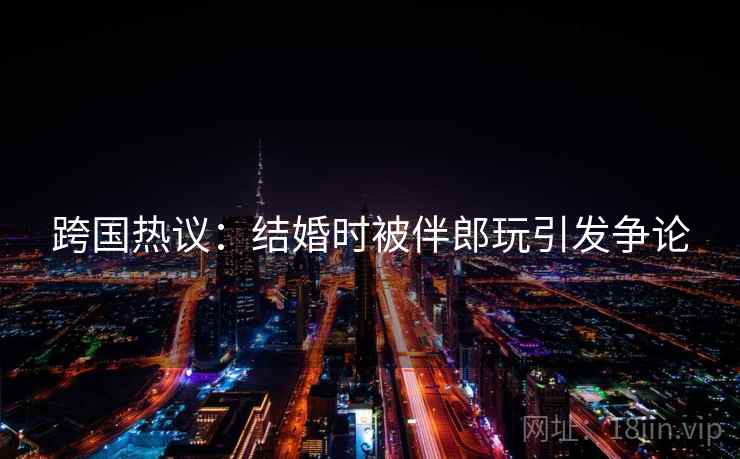 跨国热议:结婚时被伴郎玩引发争论 跨国热议:结婚时被伴郎玩引发争论