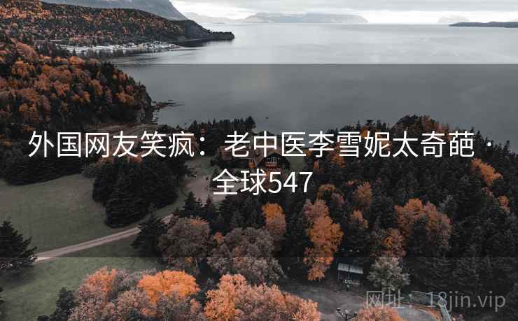 外国网友笑疯:老中医李雪妮太奇葩 · 全球547 外国网友笑疯:老中医李雪妮太奇葩 · 全球547
