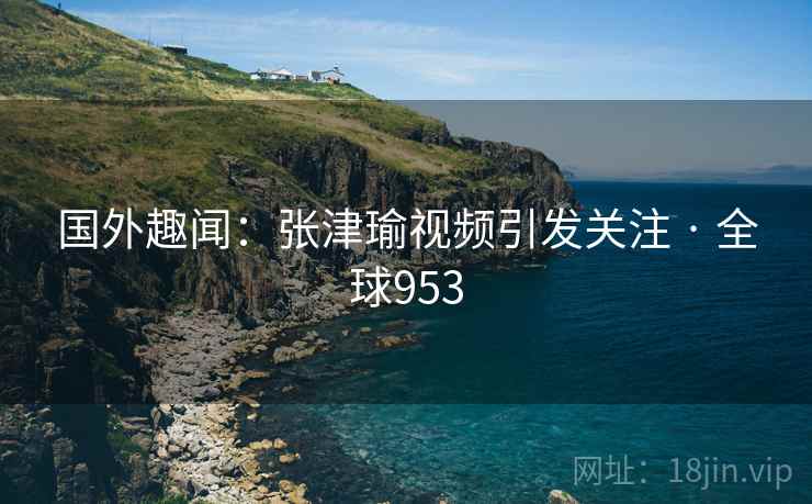 国外趣闻：张津瑜视频引发关注 · 全球953