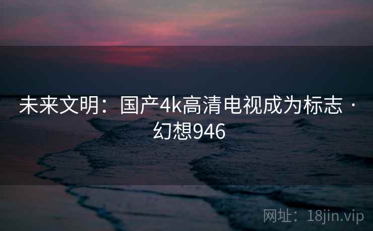 未来文明：国产4k高清电视成为标志 · 幻想946