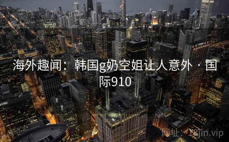 海外趣闻：韩国g奶空姐让人意外 · 国际910