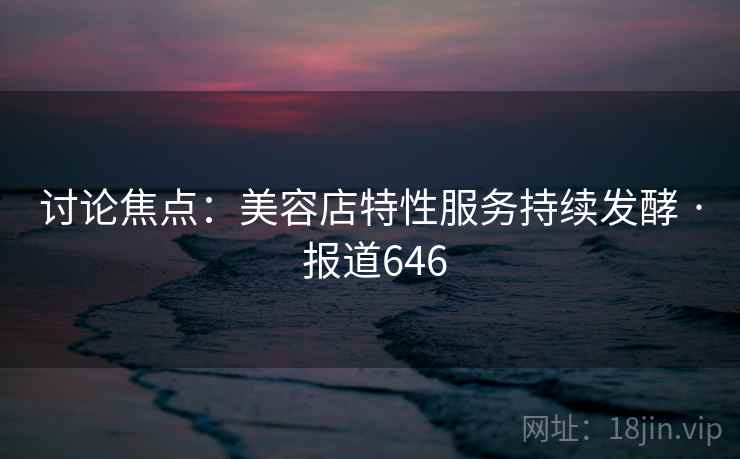 讨论焦点:美容店特性服务持续发酵 · 报道646 讨论焦点:美容店特性服务持续发酵 · 报道646